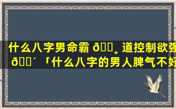 什么八字男命霸 🌸 道控制欲强 🐴 「什么八字的男人脾气不好」